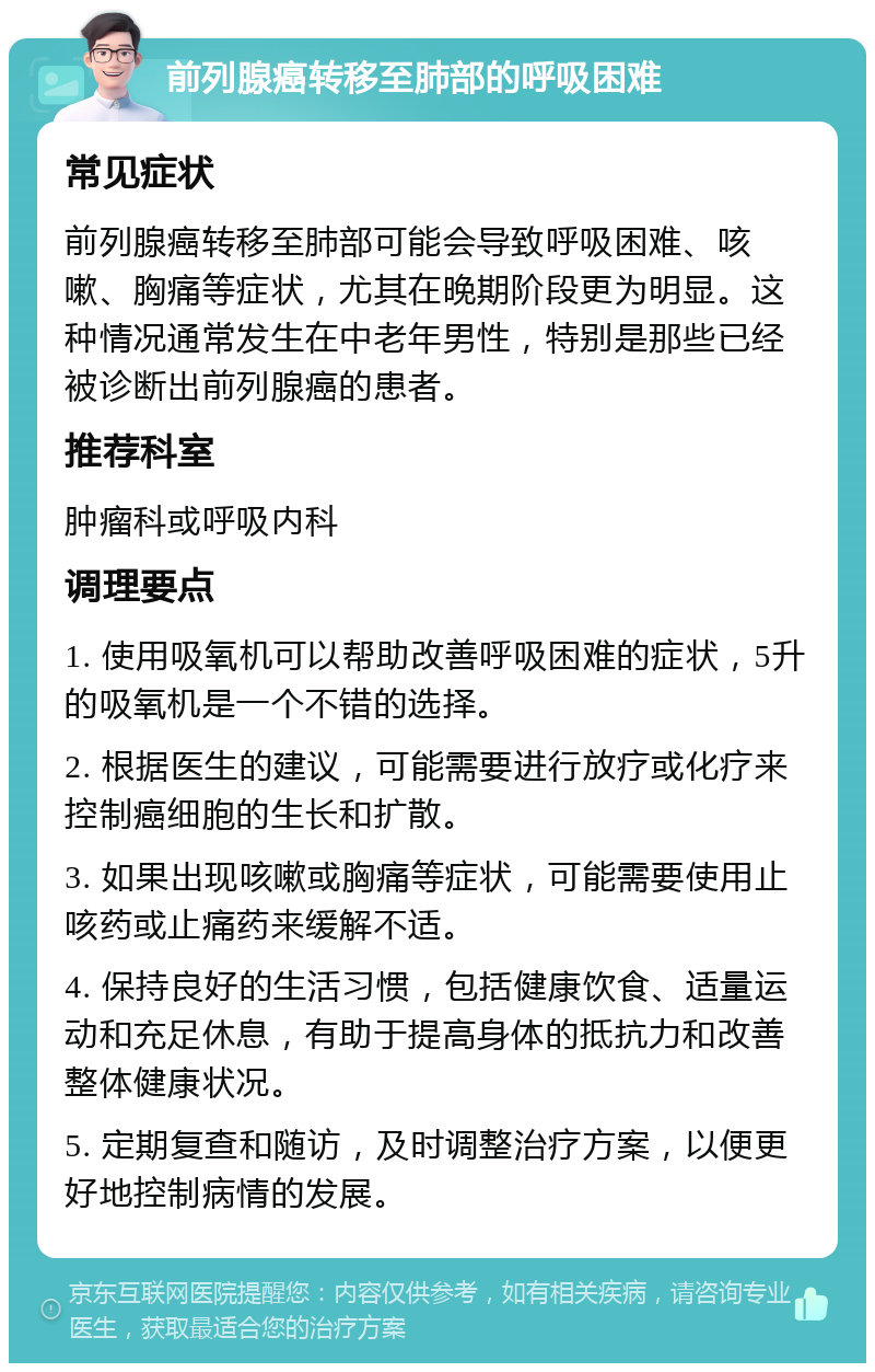 前列腺癌转移至肺部的呼吸困难 常见症状 前列腺癌转移至肺部可能会导致呼吸困难、咳嗽、胸痛等症状，尤其在晚期阶段更为明显。这种情况通常发生在中老年男性，特别是那些已经被诊断出前列腺癌的患者。 推荐科室 肿瘤科或呼吸内科 调理要点 1. 使用吸氧机可以帮助改善呼吸困难的症状，5升的吸氧机是一个不错的选择。 2. 根据医生的建议，可能需要进行放疗或化疗来控制癌细胞的生长和扩散。 3. 如果出现咳嗽或胸痛等症状，可能需要使用止咳药或止痛药来缓解不适。 4. 保持良好的生活习惯，包括健康饮食、适量运动和充足休息，有助于提高身体的抵抗力和改善整体健康状况。 5. 定期复查和随访，及时调整治疗方案，以便更好地控制病情的发展。