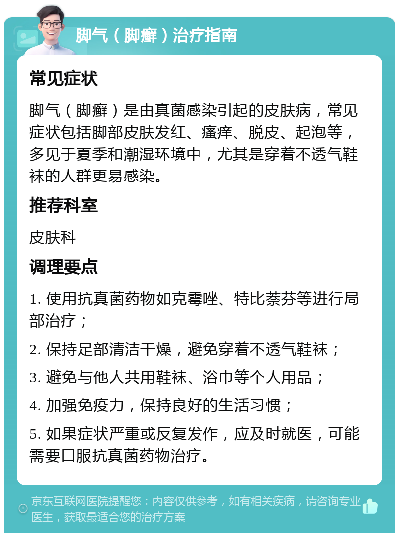 脚气（脚癣）治疗指南 常见症状 脚气（脚癣）是由真菌感染引起的皮肤病，常见症状包括脚部皮肤发红、瘙痒、脱皮、起泡等，多见于夏季和潮湿环境中，尤其是穿着不透气鞋袜的人群更易感染。 推荐科室 皮肤科 调理要点 1. 使用抗真菌药物如克霉唑、特比萘芬等进行局部治疗； 2. 保持足部清洁干燥，避免穿着不透气鞋袜； 3. 避免与他人共用鞋袜、浴巾等个人用品； 4. 加强免疫力，保持良好的生活习惯； 5. 如果症状严重或反复发作，应及时就医，可能需要口服抗真菌药物治疗。