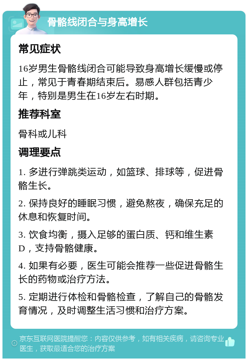 骨骼线闭合与身高增长 常见症状 16岁男生骨骼线闭合可能导致身高增长缓慢或停止，常见于青春期结束后。易感人群包括青少年，特别是男生在16岁左右时期。 推荐科室 骨科或儿科 调理要点 1. 多进行弹跳类运动，如篮球、排球等，促进骨骼生长。 2. 保持良好的睡眠习惯，避免熬夜，确保充足的休息和恢复时间。 3. 饮食均衡，摄入足够的蛋白质、钙和维生素D，支持骨骼健康。 4. 如果有必要，医生可能会推荐一些促进骨骼生长的药物或治疗方法。 5. 定期进行体检和骨骼检查，了解自己的骨骼发育情况，及时调整生活习惯和治疗方案。