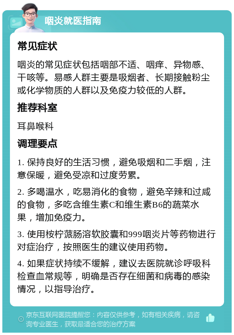 咽炎就医指南 常见症状 咽炎的常见症状包括咽部不适、咽痒、异物感、干咳等。易感人群主要是吸烟者、长期接触粉尘或化学物质的人群以及免疫力较低的人群。 推荐科室 耳鼻喉科 调理要点 1. 保持良好的生活习惯，避免吸烟和二手烟，注意保暖，避免受凉和过度劳累。 2. 多喝温水，吃易消化的食物，避免辛辣和过咸的食物，多吃含维生素C和维生素B6的蔬菜水果，增加免疫力。 3. 使用桉柠蒎肠溶软胶囊和999咽炎片等药物进行对症治疗，按照医生的建议使用药物。 4. 如果症状持续不缓解，建议去医院就诊呼吸科检查血常规等，明确是否存在细菌和病毒的感染情况，以指导治疗。