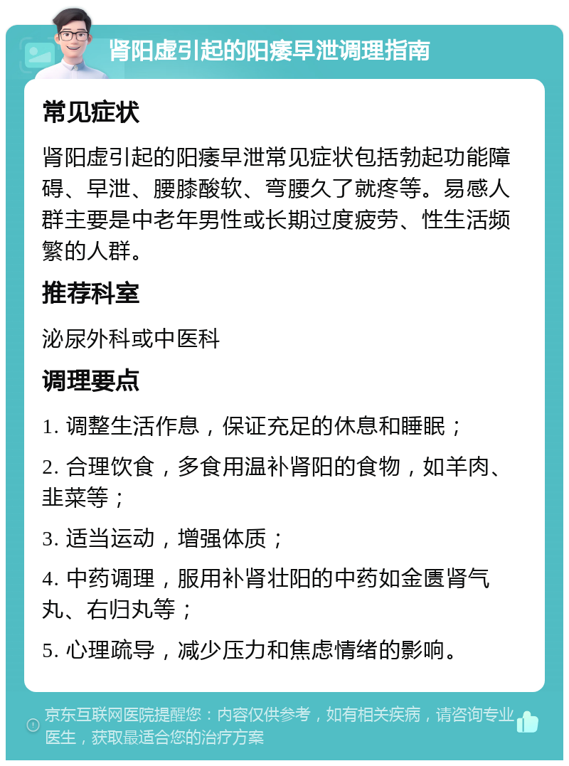 肾阳虚引起的阳痿早泄调理指南 常见症状 肾阳虚引起的阳痿早泄常见症状包括勃起功能障碍、早泄、腰膝酸软、弯腰久了就疼等。易感人群主要是中老年男性或长期过度疲劳、性生活频繁的人群。 推荐科室 泌尿外科或中医科 调理要点 1. 调整生活作息，保证充足的休息和睡眠； 2. 合理饮食，多食用温补肾阳的食物，如羊肉、韭菜等； 3. 适当运动，增强体质； 4. 中药调理，服用补肾壮阳的中药如金匮肾气丸、右归丸等； 5. 心理疏导，减少压力和焦虑情绪的影响。