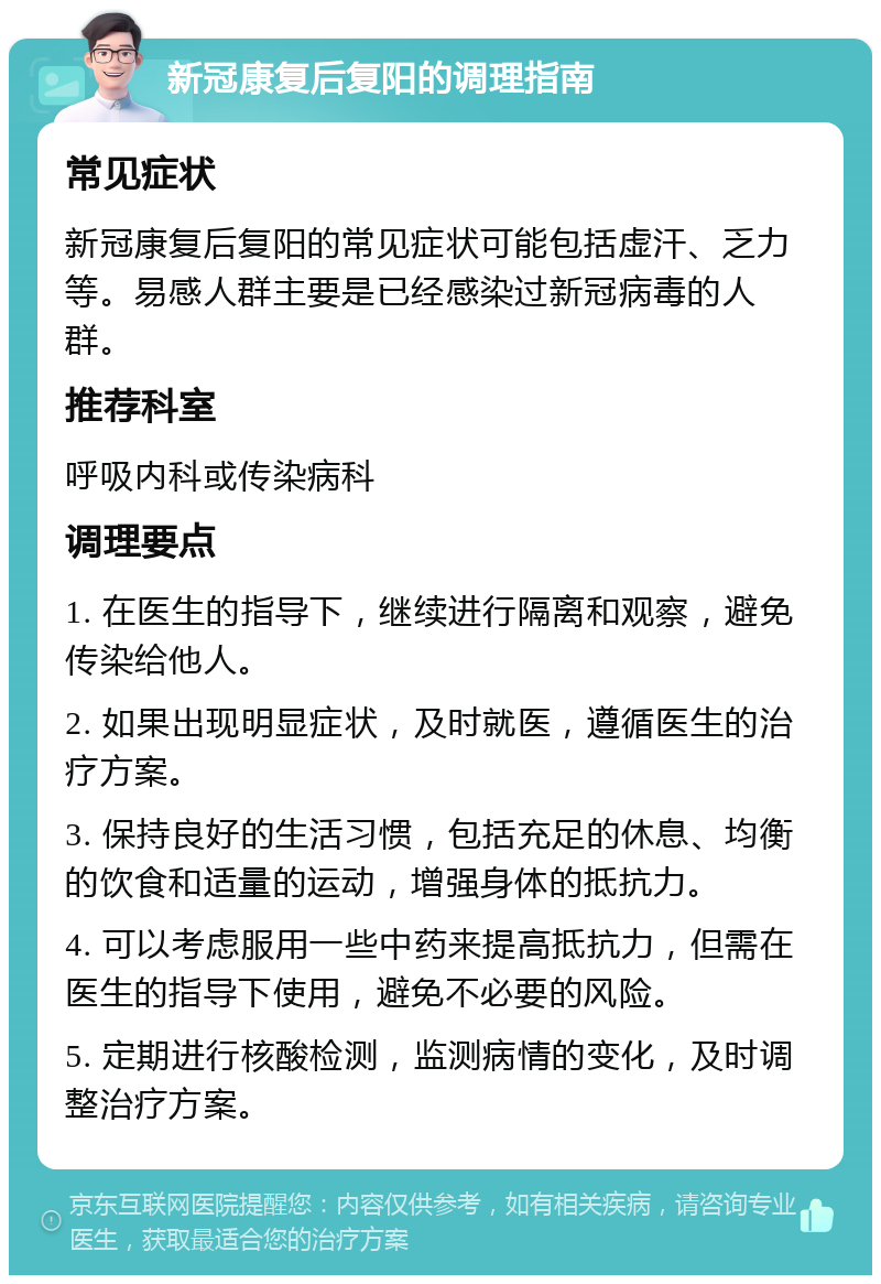 新冠康复后复阳的调理指南 常见症状 新冠康复后复阳的常见症状可能包括虚汗、乏力等。易感人群主要是已经感染过新冠病毒的人群。 推荐科室 呼吸内科或传染病科 调理要点 1. 在医生的指导下，继续进行隔离和观察，避免传染给他人。 2. 如果出现明显症状，及时就医，遵循医生的治疗方案。 3. 保持良好的生活习惯，包括充足的休息、均衡的饮食和适量的运动，增强身体的抵抗力。 4. 可以考虑服用一些中药来提高抵抗力，但需在医生的指导下使用，避免不必要的风险。 5. 定期进行核酸检测，监测病情的变化，及时调整治疗方案。