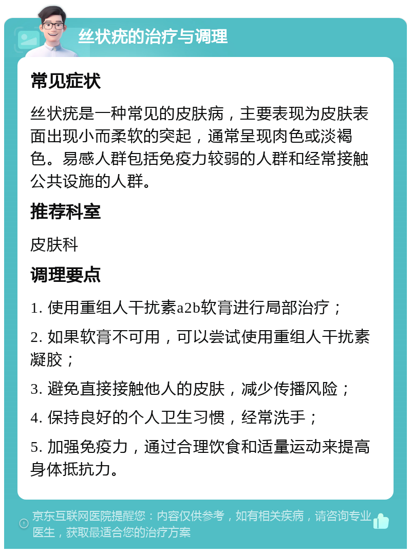 丝状疣的治疗与调理 常见症状 丝状疣是一种常见的皮肤病，主要表现为皮肤表面出现小而柔软的突起，通常呈现肉色或淡褐色。易感人群包括免疫力较弱的人群和经常接触公共设施的人群。 推荐科室 皮肤科 调理要点 1. 使用重组人干扰素a2b软膏进行局部治疗； 2. 如果软膏不可用，可以尝试使用重组人干扰素凝胶； 3. 避免直接接触他人的皮肤，减少传播风险； 4. 保持良好的个人卫生习惯，经常洗手； 5. 加强免疫力，通过合理饮食和适量运动来提高身体抵抗力。