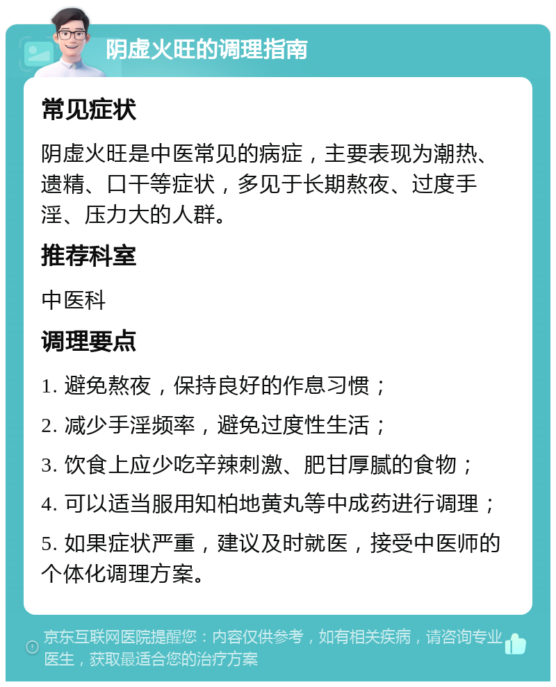 阴虚火旺的调理指南 常见症状 阴虚火旺是中医常见的病症，主要表现为潮热、遗精、口干等症状，多见于长期熬夜、过度手淫、压力大的人群。 推荐科室 中医科 调理要点 1. 避免熬夜，保持良好的作息习惯； 2. 减少手淫频率，避免过度性生活； 3. 饮食上应少吃辛辣刺激、肥甘厚腻的食物； 4. 可以适当服用知柏地黄丸等中成药进行调理； 5. 如果症状严重，建议及时就医，接受中医师的个体化调理方案。