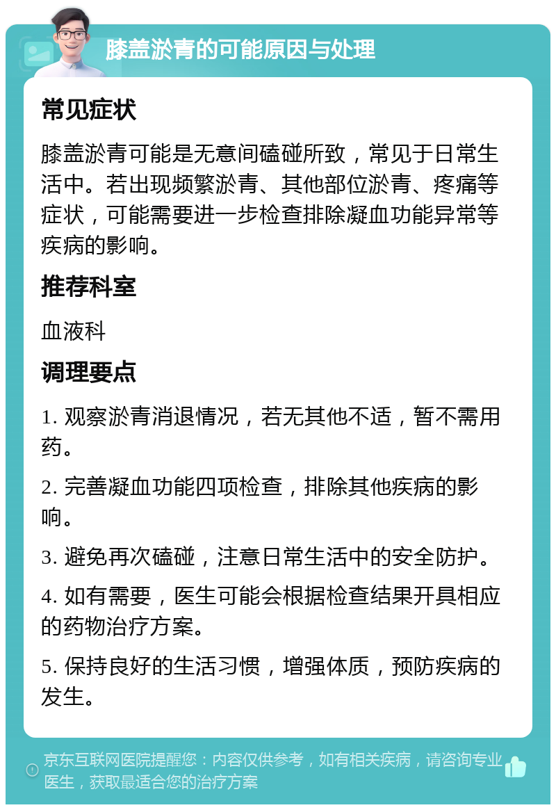 膝盖淤青的可能原因与处理 常见症状 膝盖淤青可能是无意间磕碰所致，常见于日常生活中。若出现频繁淤青、其他部位淤青、疼痛等症状，可能需要进一步检查排除凝血功能异常等疾病的影响。 推荐科室 血液科 调理要点 1. 观察淤青消退情况，若无其他不适，暂不需用药。 2. 完善凝血功能四项检查，排除其他疾病的影响。 3. 避免再次磕碰，注意日常生活中的安全防护。 4. 如有需要，医生可能会根据检查结果开具相应的药物治疗方案。 5. 保持良好的生活习惯，增强体质，预防疾病的发生。