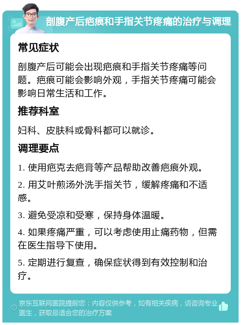 剖腹产后疤痕和手指关节疼痛的治疗与调理 常见症状 剖腹产后可能会出现疤痕和手指关节疼痛等问题。疤痕可能会影响外观，手指关节疼痛可能会影响日常生活和工作。 推荐科室 妇科、皮肤科或骨科都可以就诊。 调理要点 1. 使用疤克去疤膏等产品帮助改善疤痕外观。 2. 用艾叶煎汤外洗手指关节，缓解疼痛和不适感。 3. 避免受凉和受寒，保持身体温暖。 4. 如果疼痛严重，可以考虑使用止痛药物，但需在医生指导下使用。 5. 定期进行复查，确保症状得到有效控制和治疗。