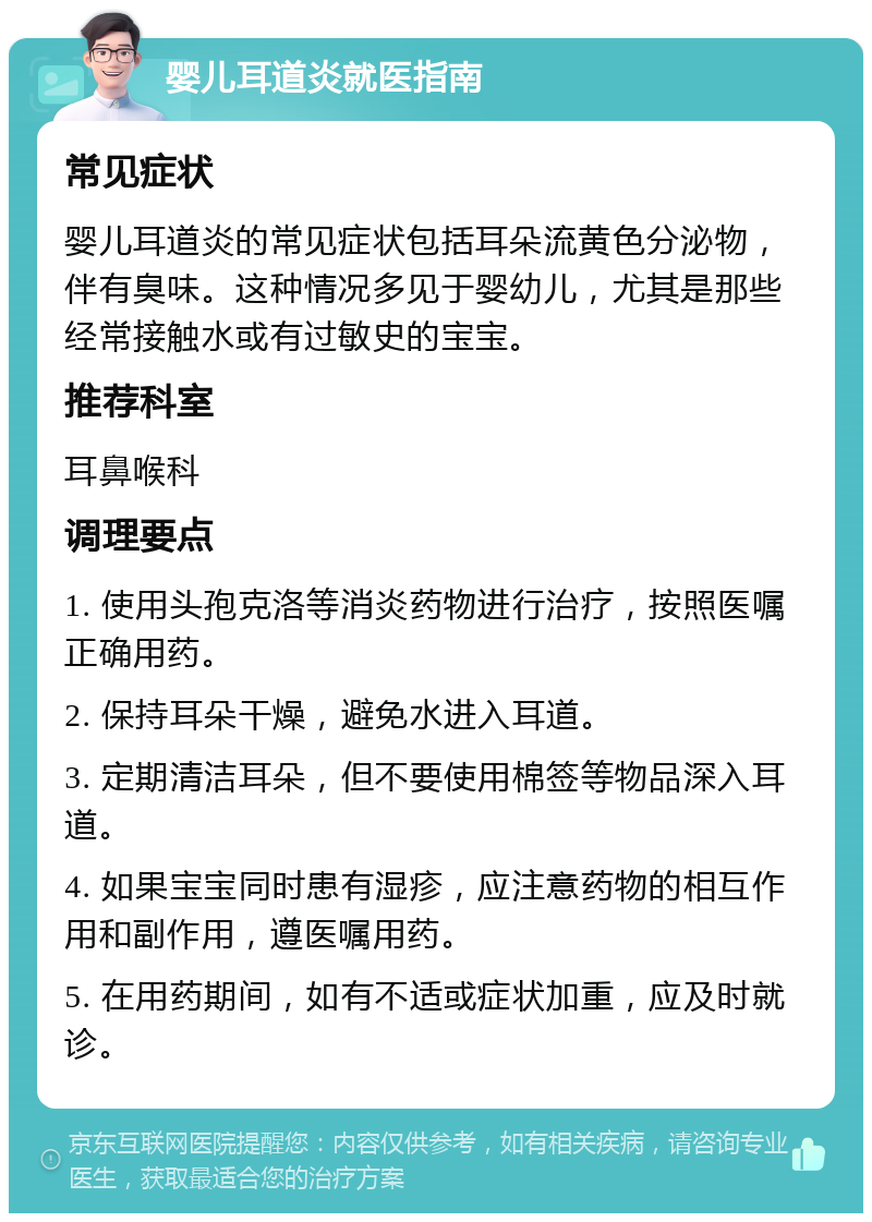 婴儿耳道炎就医指南 常见症状 婴儿耳道炎的常见症状包括耳朵流黄色分泌物，伴有臭味。这种情况多见于婴幼儿，尤其是那些经常接触水或有过敏史的宝宝。 推荐科室 耳鼻喉科 调理要点 1. 使用头孢克洛等消炎药物进行治疗，按照医嘱正确用药。 2. 保持耳朵干燥，避免水进入耳道。 3. 定期清洁耳朵，但不要使用棉签等物品深入耳道。 4. 如果宝宝同时患有湿疹，应注意药物的相互作用和副作用，遵医嘱用药。 5. 在用药期间，如有不适或症状加重，应及时就诊。