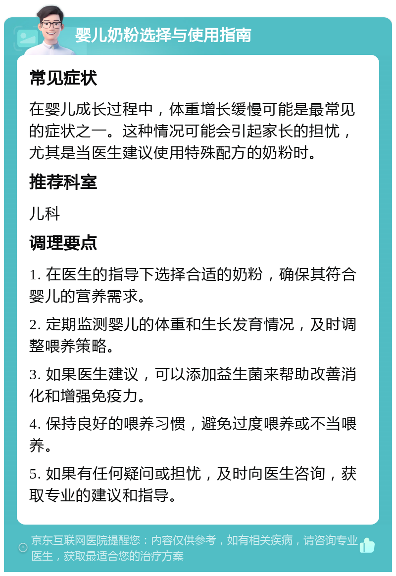 婴儿奶粉选择与使用指南 常见症状 在婴儿成长过程中，体重增长缓慢可能是最常见的症状之一。这种情况可能会引起家长的担忧，尤其是当医生建议使用特殊配方的奶粉时。 推荐科室 儿科 调理要点 1. 在医生的指导下选择合适的奶粉，确保其符合婴儿的营养需求。 2. 定期监测婴儿的体重和生长发育情况，及时调整喂养策略。 3. 如果医生建议，可以添加益生菌来帮助改善消化和增强免疫力。 4. 保持良好的喂养习惯，避免过度喂养或不当喂养。 5. 如果有任何疑问或担忧，及时向医生咨询，获取专业的建议和指导。