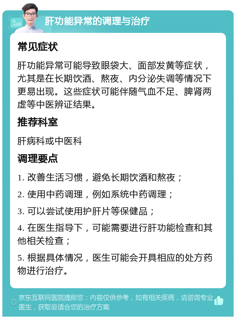 肝功能异常的调理与治疗 常见症状 肝功能异常可能导致眼袋大、面部发黄等症状，尤其是在长期饮酒、熬夜、内分泌失调等情况下更易出现。这些症状可能伴随气血不足、脾肾两虚等中医辨证结果。 推荐科室 肝病科或中医科 调理要点 1. 改善生活习惯，避免长期饮酒和熬夜； 2. 使用中药调理，例如系统中药调理； 3. 可以尝试使用护肝片等保健品； 4. 在医生指导下，可能需要进行肝功能检查和其他相关检查； 5. 根据具体情况，医生可能会开具相应的处方药物进行治疗。