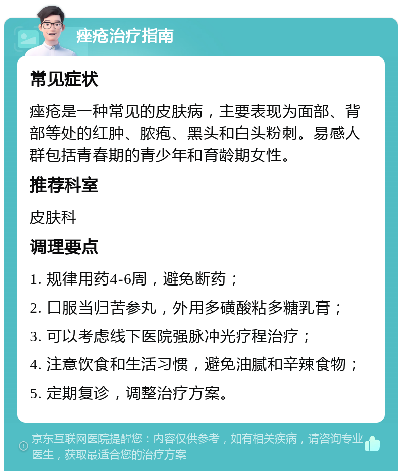 痤疮治疗指南 常见症状 痤疮是一种常见的皮肤病，主要表现为面部、背部等处的红肿、脓疱、黑头和白头粉刺。易感人群包括青春期的青少年和育龄期女性。 推荐科室 皮肤科 调理要点 1. 规律用药4-6周，避免断药； 2. 口服当归苦参丸，外用多磺酸粘多糖乳膏； 3. 可以考虑线下医院强脉冲光疗程治疗； 4. 注意饮食和生活习惯，避免油腻和辛辣食物； 5. 定期复诊，调整治疗方案。