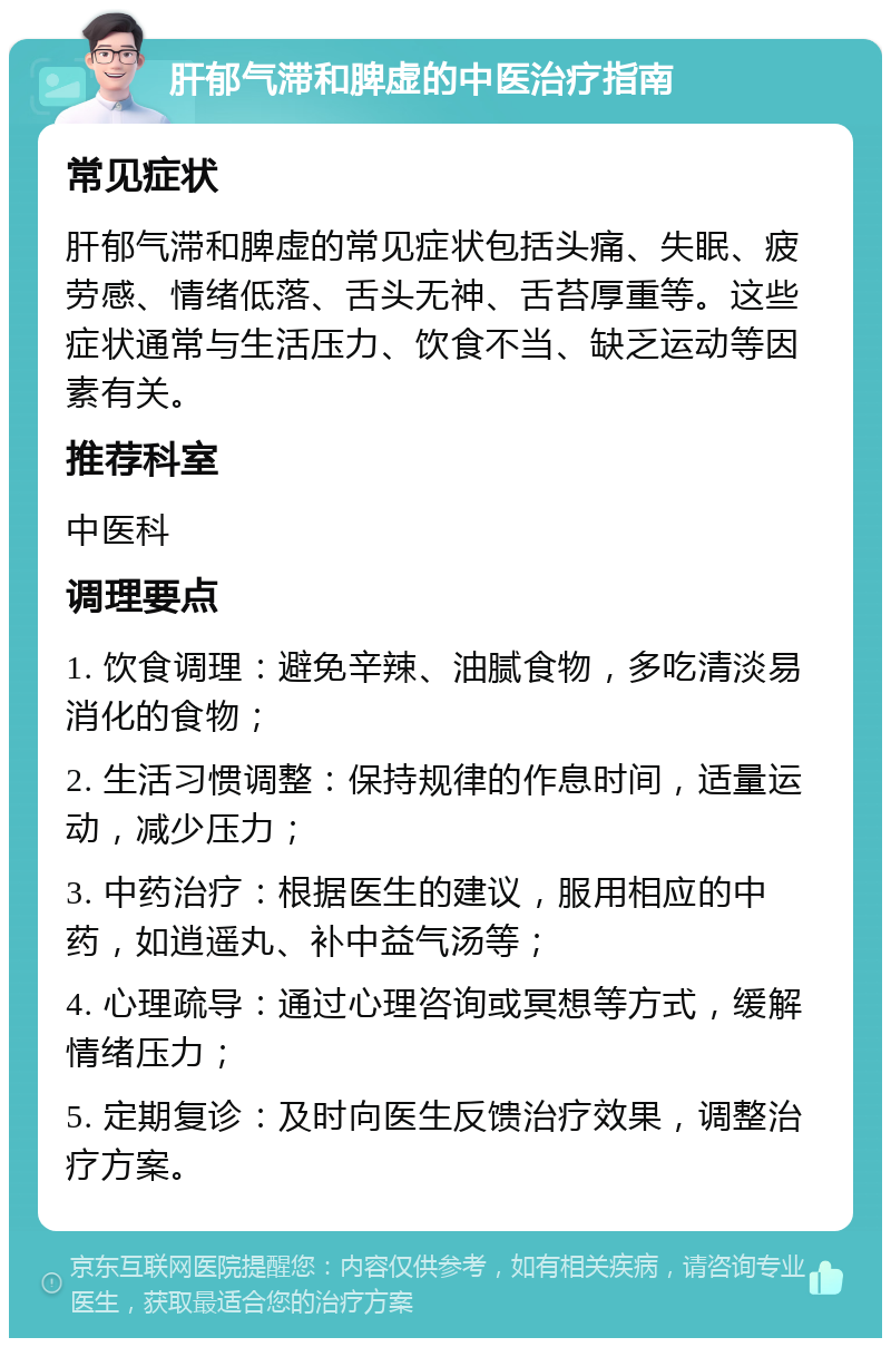 肝郁气滞和脾虚的中医治疗指南 常见症状 肝郁气滞和脾虚的常见症状包括头痛、失眠、疲劳感、情绪低落、舌头无神、舌苔厚重等。这些症状通常与生活压力、饮食不当、缺乏运动等因素有关。 推荐科室 中医科 调理要点 1. 饮食调理：避免辛辣、油腻食物，多吃清淡易消化的食物； 2. 生活习惯调整：保持规律的作息时间，适量运动，减少压力； 3. 中药治疗：根据医生的建议，服用相应的中药，如逍遥丸、补中益气汤等； 4. 心理疏导：通过心理咨询或冥想等方式，缓解情绪压力； 5. 定期复诊：及时向医生反馈治疗效果，调整治疗方案。