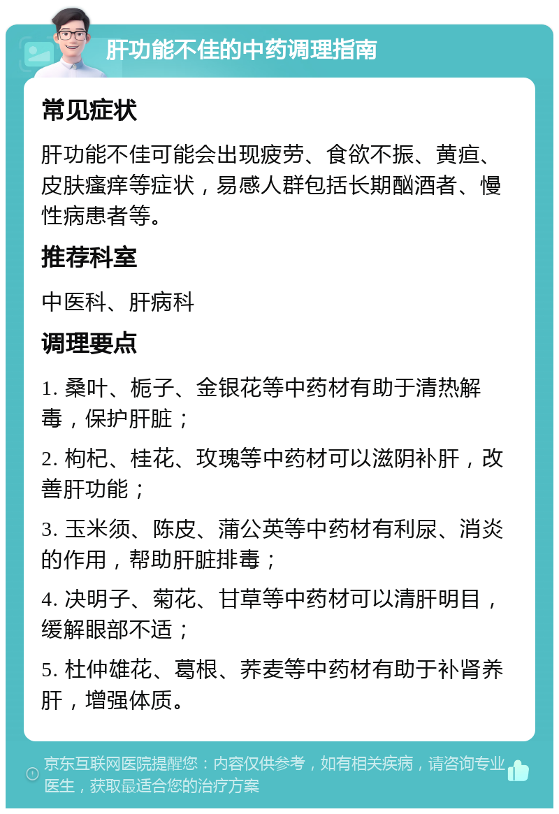 肝功能不佳的中药调理指南 常见症状 肝功能不佳可能会出现疲劳、食欲不振、黄疸、皮肤瘙痒等症状，易感人群包括长期酗酒者、慢性病患者等。 推荐科室 中医科、肝病科 调理要点 1. 桑叶、栀子、金银花等中药材有助于清热解毒，保护肝脏； 2. 枸杞、桂花、玫瑰等中药材可以滋阴补肝，改善肝功能； 3. 玉米须、陈皮、蒲公英等中药材有利尿、消炎的作用，帮助肝脏排毒； 4. 决明子、菊花、甘草等中药材可以清肝明目，缓解眼部不适； 5. 杜仲雄花、葛根、荞麦等中药材有助于补肾养肝，增强体质。