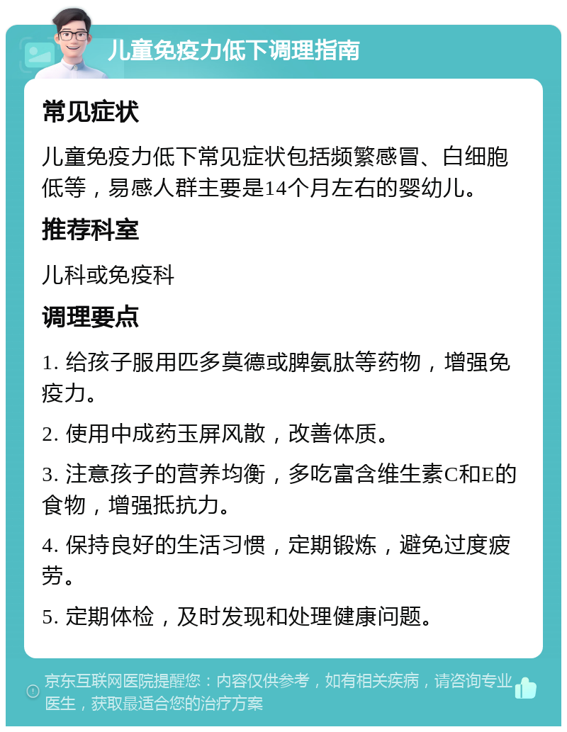 儿童免疫力低下调理指南 常见症状 儿童免疫力低下常见症状包括频繁感冒、白细胞低等，易感人群主要是14个月左右的婴幼儿。 推荐科室 儿科或免疫科 调理要点 1. 给孩子服用匹多莫德或脾氨肽等药物，增强免疫力。 2. 使用中成药玉屏风散，改善体质。 3. 注意孩子的营养均衡，多吃富含维生素C和E的食物，增强抵抗力。 4. 保持良好的生活习惯，定期锻炼，避免过度疲劳。 5. 定期体检，及时发现和处理健康问题。