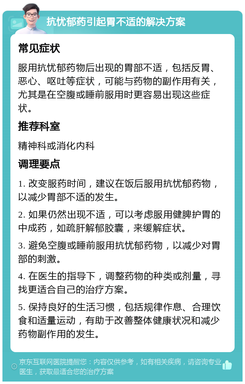 抗忧郁药引起胃不适的解决方案 常见症状 服用抗忧郁药物后出现的胃部不适，包括反胃、恶心、呕吐等症状，可能与药物的副作用有关，尤其是在空腹或睡前服用时更容易出现这些症状。 推荐科室 精神科或消化内科 调理要点 1. 改变服药时间，建议在饭后服用抗忧郁药物，以减少胃部不适的发生。 2. 如果仍然出现不适，可以考虑服用健脾护胃的中成药，如疏肝解郁胶囊，来缓解症状。 3. 避免空腹或睡前服用抗忧郁药物，以减少对胃部的刺激。 4. 在医生的指导下，调整药物的种类或剂量，寻找更适合自己的治疗方案。 5. 保持良好的生活习惯，包括规律作息、合理饮食和适量运动，有助于改善整体健康状况和减少药物副作用的发生。