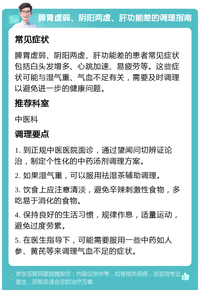 脾胃虚弱、阴阳两虚、肝功能差的调理指南 常见症状 脾胃虚弱、阴阳两虚、肝功能差的患者常见症状包括白头发增多、心跳加速、易疲劳等。这些症状可能与湿气重、气血不足有关，需要及时调理以避免进一步的健康问题。 推荐科室 中医科 调理要点 1. 到正规中医医院面诊，通过望闻问切辨证论治，制定个性化的中药汤剂调理方案。 2. 如果湿气重，可以服用祛湿茶辅助调理。 3. 饮食上应注意清淡，避免辛辣刺激性食物，多吃易于消化的食物。 4. 保持良好的生活习惯，规律作息，适量运动，避免过度劳累。 5. 在医生指导下，可能需要服用一些中药如人参、黄芪等来调理气血不足的症状。