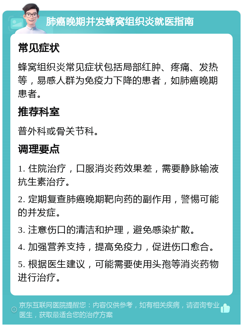 肺癌晚期并发蜂窝组织炎就医指南 常见症状 蜂窝组织炎常见症状包括局部红肿、疼痛、发热等，易感人群为免疫力下降的患者，如肺癌晚期患者。 推荐科室 普外科或骨关节科。 调理要点 1. 住院治疗，口服消炎药效果差，需要静脉输液抗生素治疗。 2. 定期复查肺癌晚期靶向药的副作用，警惕可能的并发症。 3. 注意伤口的清洁和护理，避免感染扩散。 4. 加强营养支持，提高免疫力，促进伤口愈合。 5. 根据医生建议，可能需要使用头孢等消炎药物进行治疗。