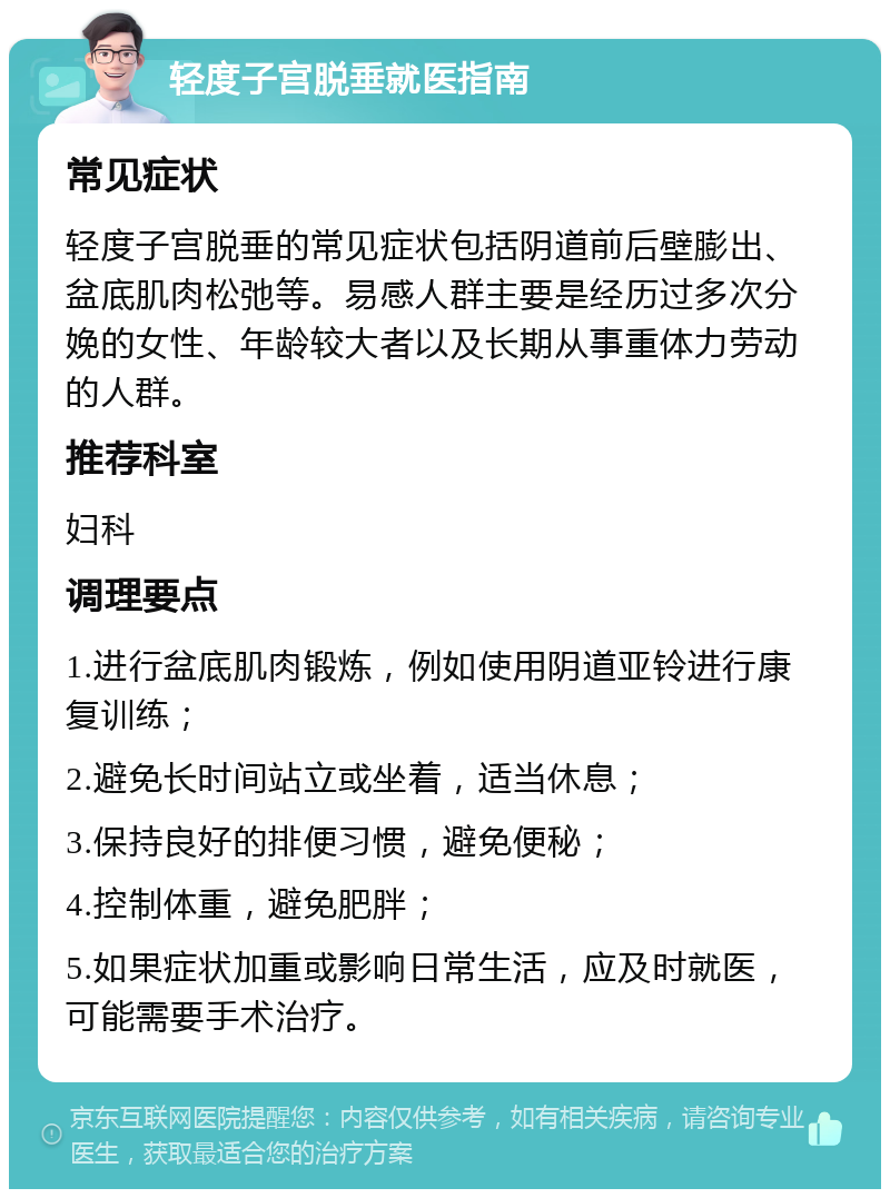 轻度子宫脱垂就医指南 常见症状 轻度子宫脱垂的常见症状包括阴道前后壁膨出、盆底肌肉松弛等。易感人群主要是经历过多次分娩的女性、年龄较大者以及长期从事重体力劳动的人群。 推荐科室 妇科 调理要点 1.进行盆底肌肉锻炼，例如使用阴道亚铃进行康复训练； 2.避免长时间站立或坐着，适当休息； 3.保持良好的排便习惯，避免便秘； 4.控制体重，避免肥胖； 5.如果症状加重或影响日常生活，应及时就医，可能需要手术治疗。