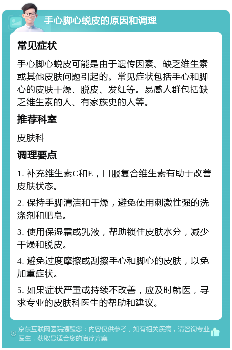 手心脚心蜕皮的原因和调理 常见症状 手心脚心蜕皮可能是由于遗传因素、缺乏维生素或其他皮肤问题引起的。常见症状包括手心和脚心的皮肤干燥、脱皮、发红等。易感人群包括缺乏维生素的人、有家族史的人等。 推荐科室 皮肤科 调理要点 1. 补充维生素C和E，口服复合维生素有助于改善皮肤状态。 2. 保持手脚清洁和干燥，避免使用刺激性强的洗涤剂和肥皂。 3. 使用保湿霜或乳液，帮助锁住皮肤水分，减少干燥和脱皮。 4. 避免过度摩擦或刮擦手心和脚心的皮肤，以免加重症状。 5. 如果症状严重或持续不改善，应及时就医，寻求专业的皮肤科医生的帮助和建议。