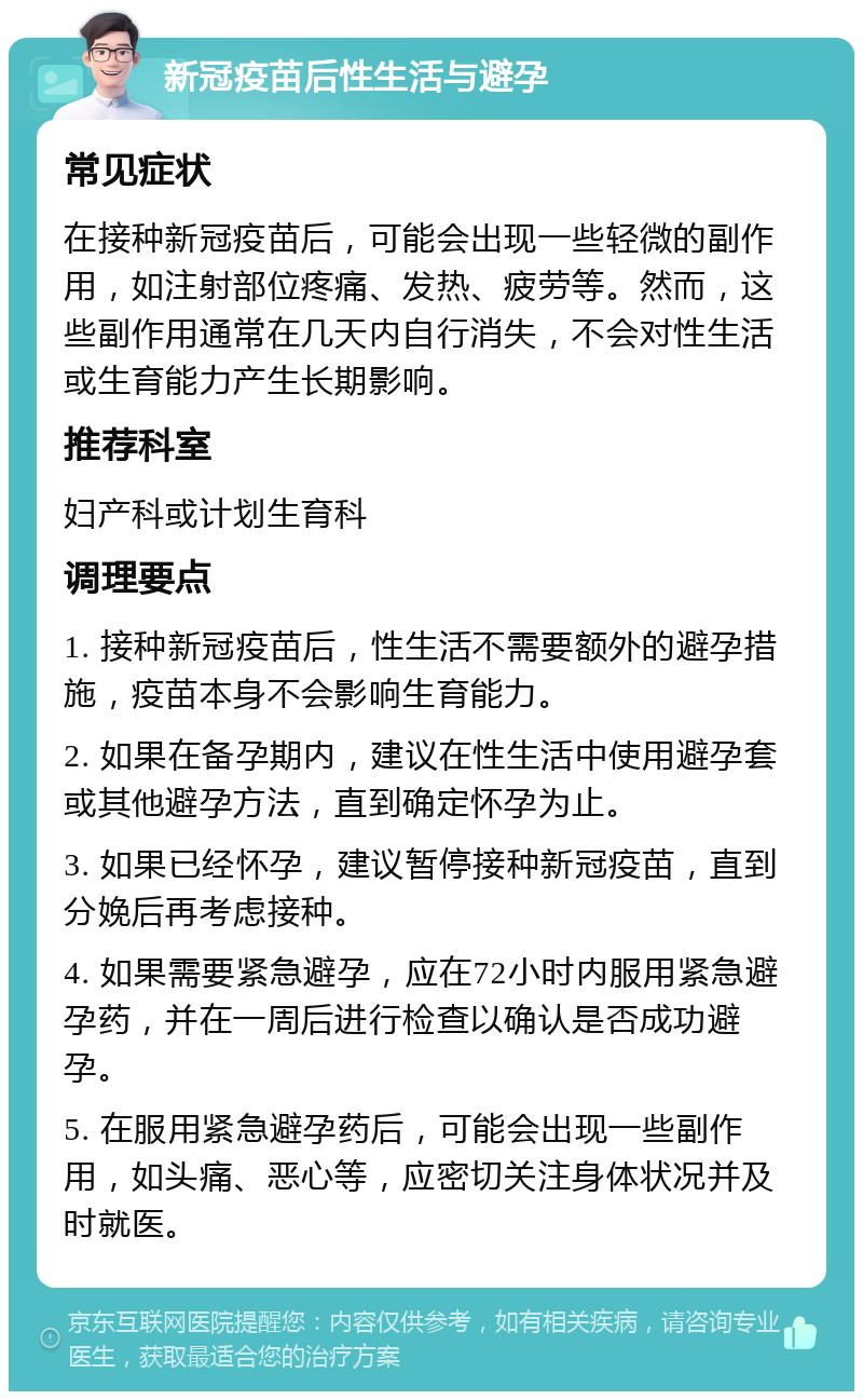 新冠疫苗后性生活与避孕 常见症状 在接种新冠疫苗后，可能会出现一些轻微的副作用，如注射部位疼痛、发热、疲劳等。然而，这些副作用通常在几天内自行消失，不会对性生活或生育能力产生长期影响。 推荐科室 妇产科或计划生育科 调理要点 1. 接种新冠疫苗后，性生活不需要额外的避孕措施，疫苗本身不会影响生育能力。 2. 如果在备孕期内，建议在性生活中使用避孕套或其他避孕方法，直到确定怀孕为止。 3. 如果已经怀孕，建议暂停接种新冠疫苗，直到分娩后再考虑接种。 4. 如果需要紧急避孕，应在72小时内服用紧急避孕药，并在一周后进行检查以确认是否成功避孕。 5. 在服用紧急避孕药后，可能会出现一些副作用，如头痛、恶心等，应密切关注身体状况并及时就医。