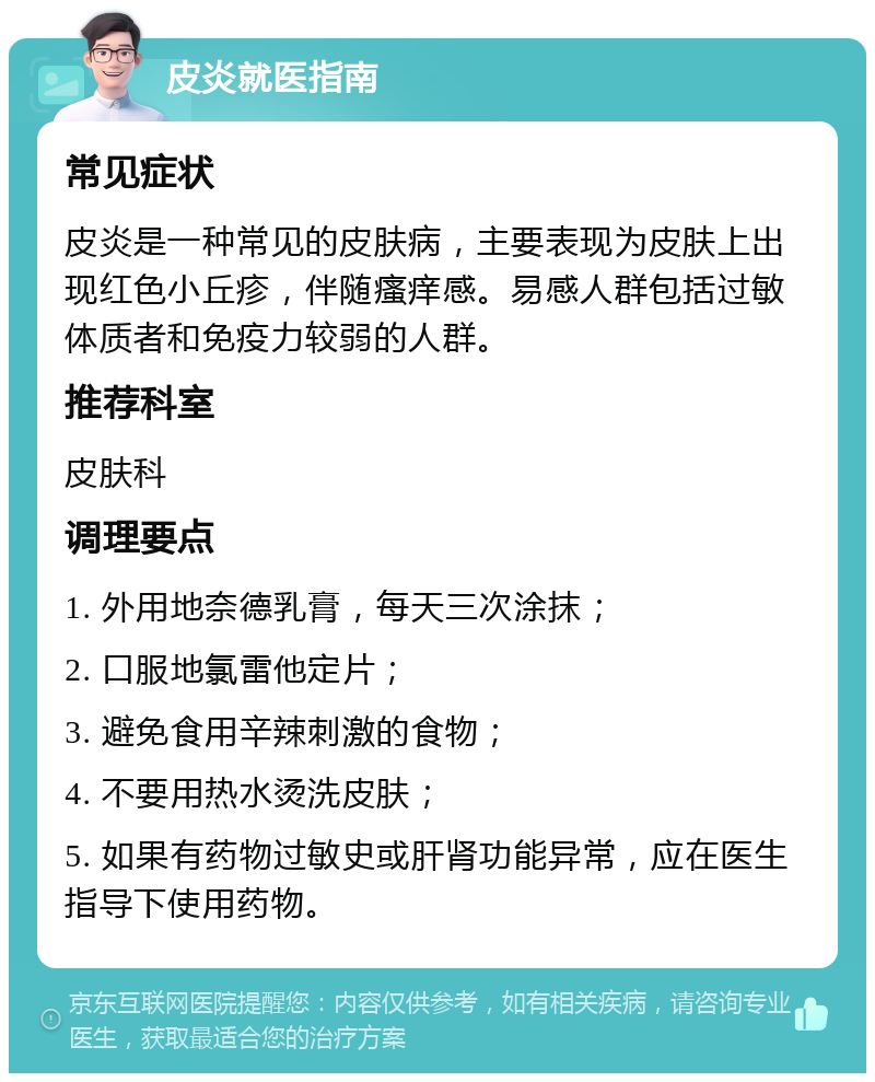 皮炎就医指南 常见症状 皮炎是一种常见的皮肤病，主要表现为皮肤上出现红色小丘疹，伴随瘙痒感。易感人群包括过敏体质者和免疫力较弱的人群。 推荐科室 皮肤科 调理要点 1. 外用地奈德乳膏，每天三次涂抹； 2. 口服地氯雷他定片； 3. 避免食用辛辣刺激的食物； 4. 不要用热水烫洗皮肤； 5. 如果有药物过敏史或肝肾功能异常，应在医生指导下使用药物。