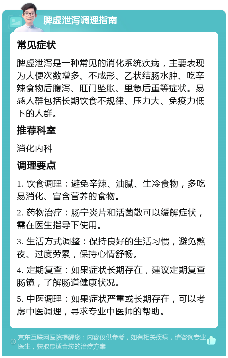 脾虚泄泻调理指南 常见症状 脾虚泄泻是一种常见的消化系统疾病，主要表现为大便次数增多、不成形、乙状结肠水肿、吃辛辣食物后腹泻、肛门坠胀、里急后重等症状。易感人群包括长期饮食不规律、压力大、免疫力低下的人群。 推荐科室 消化内科 调理要点 1. 饮食调理：避免辛辣、油腻、生冷食物，多吃易消化、富含营养的食物。 2. 药物治疗：肠宁炎片和活菌散可以缓解症状，需在医生指导下使用。 3. 生活方式调整：保持良好的生活习惯，避免熬夜、过度劳累，保持心情舒畅。 4. 定期复查：如果症状长期存在，建议定期复查肠镜，了解肠道健康状况。 5. 中医调理：如果症状严重或长期存在，可以考虑中医调理，寻求专业中医师的帮助。