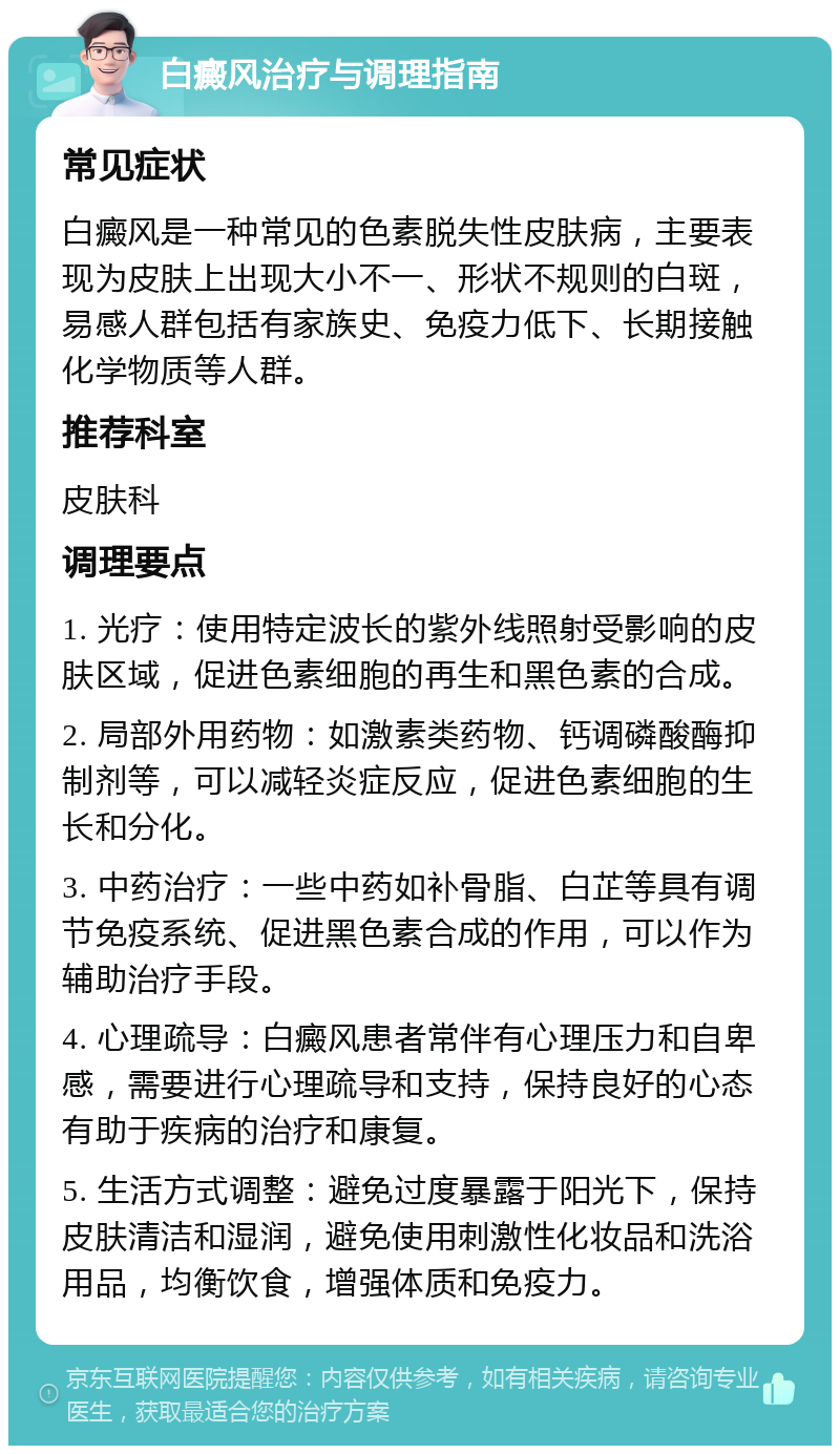 白癜风治疗与调理指南 常见症状 白癜风是一种常见的色素脱失性皮肤病，主要表现为皮肤上出现大小不一、形状不规则的白斑，易感人群包括有家族史、免疫力低下、长期接触化学物质等人群。 推荐科室 皮肤科 调理要点 1. 光疗：使用特定波长的紫外线照射受影响的皮肤区域，促进色素细胞的再生和黑色素的合成。 2. 局部外用药物：如激素类药物、钙调磷酸酶抑制剂等，可以减轻炎症反应，促进色素细胞的生长和分化。 3. 中药治疗：一些中药如补骨脂、白芷等具有调节免疫系统、促进黑色素合成的作用，可以作为辅助治疗手段。 4. 心理疏导：白癜风患者常伴有心理压力和自卑感，需要进行心理疏导和支持，保持良好的心态有助于疾病的治疗和康复。 5. 生活方式调整：避免过度暴露于阳光下，保持皮肤清洁和湿润，避免使用刺激性化妆品和洗浴用品，均衡饮食，增强体质和免疫力。