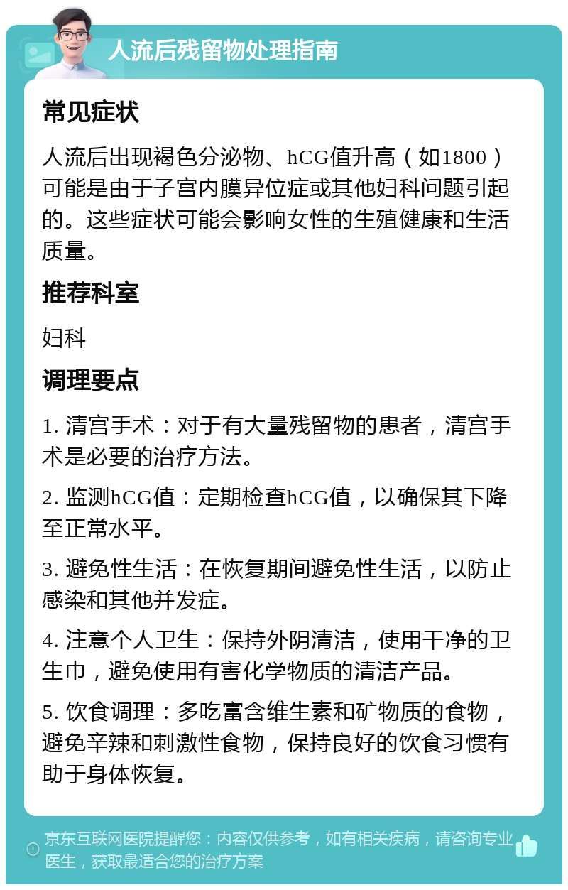 人流后残留物处理指南 常见症状 人流后出现褐色分泌物、hCG值升高（如1800）可能是由于子宫内膜异位症或其他妇科问题引起的。这些症状可能会影响女性的生殖健康和生活质量。 推荐科室 妇科 调理要点 1. 清宫手术：对于有大量残留物的患者，清宫手术是必要的治疗方法。 2. 监测hCG值：定期检查hCG值，以确保其下降至正常水平。 3. 避免性生活：在恢复期间避免性生活，以防止感染和其他并发症。 4. 注意个人卫生：保持外阴清洁，使用干净的卫生巾，避免使用有害化学物质的清洁产品。 5. 饮食调理：多吃富含维生素和矿物质的食物，避免辛辣和刺激性食物，保持良好的饮食习惯有助于身体恢复。