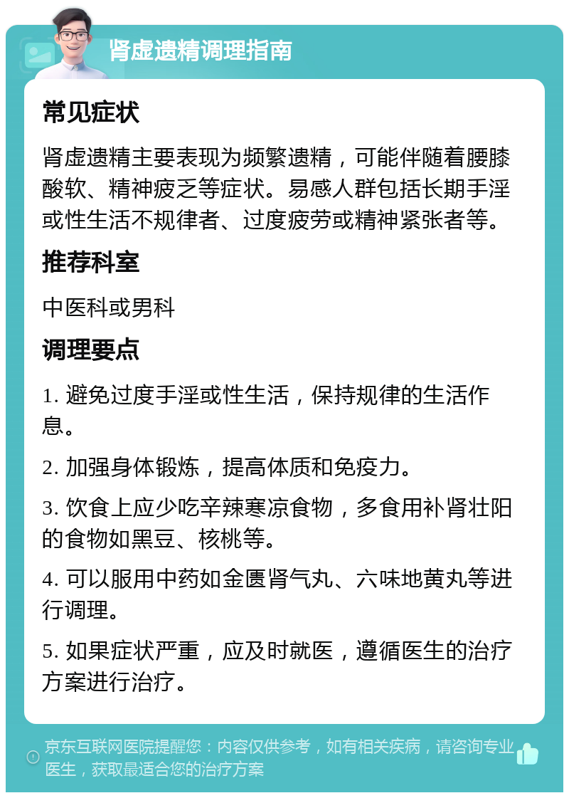 肾虚遗精调理指南 常见症状 肾虚遗精主要表现为频繁遗精，可能伴随着腰膝酸软、精神疲乏等症状。易感人群包括长期手淫或性生活不规律者、过度疲劳或精神紧张者等。 推荐科室 中医科或男科 调理要点 1. 避免过度手淫或性生活，保持规律的生活作息。 2. 加强身体锻炼，提高体质和免疫力。 3. 饮食上应少吃辛辣寒凉食物，多食用补肾壮阳的食物如黑豆、核桃等。 4. 可以服用中药如金匮肾气丸、六味地黄丸等进行调理。 5. 如果症状严重，应及时就医，遵循医生的治疗方案进行治疗。