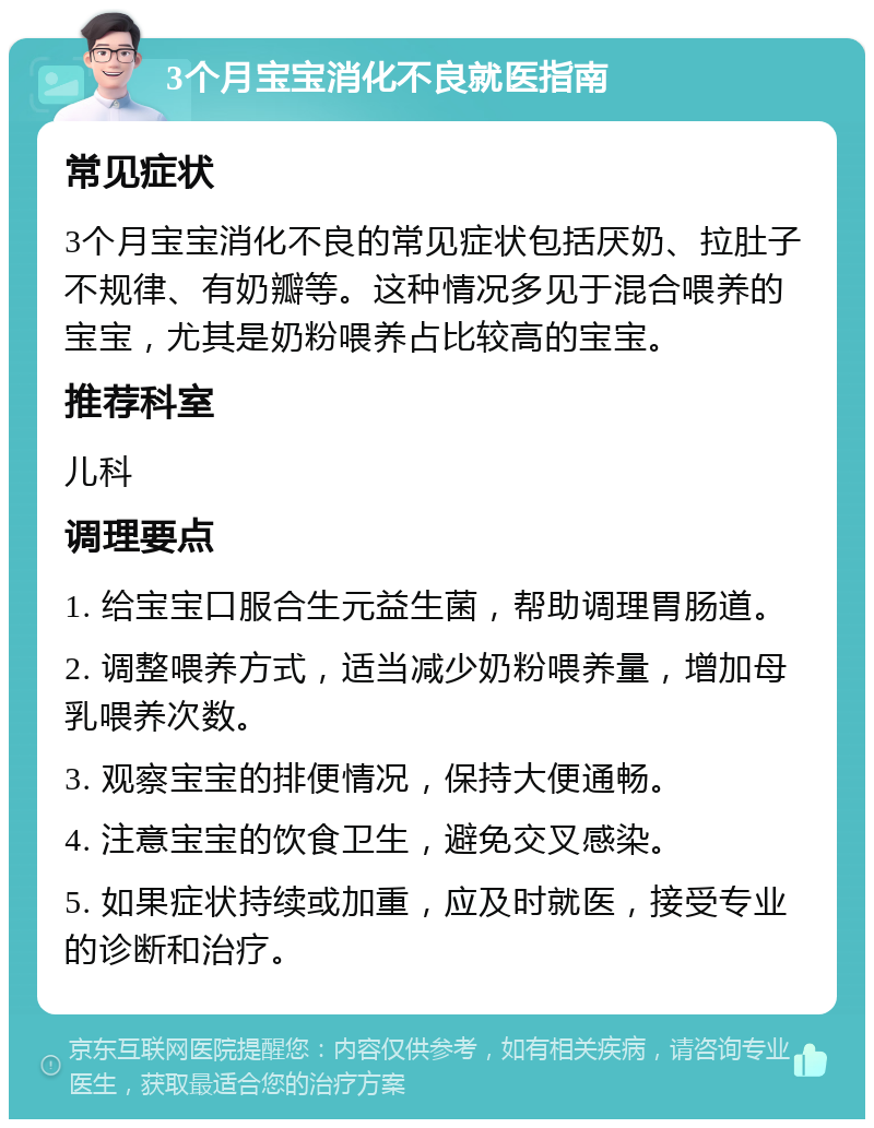 3个月宝宝消化不良就医指南 常见症状 3个月宝宝消化不良的常见症状包括厌奶、拉肚子不规律、有奶瓣等。这种情况多见于混合喂养的宝宝，尤其是奶粉喂养占比较高的宝宝。 推荐科室 儿科 调理要点 1. 给宝宝口服合生元益生菌，帮助调理胃肠道。 2. 调整喂养方式，适当减少奶粉喂养量，增加母乳喂养次数。 3. 观察宝宝的排便情况，保持大便通畅。 4. 注意宝宝的饮食卫生，避免交叉感染。 5. 如果症状持续或加重，应及时就医，接受专业的诊断和治疗。