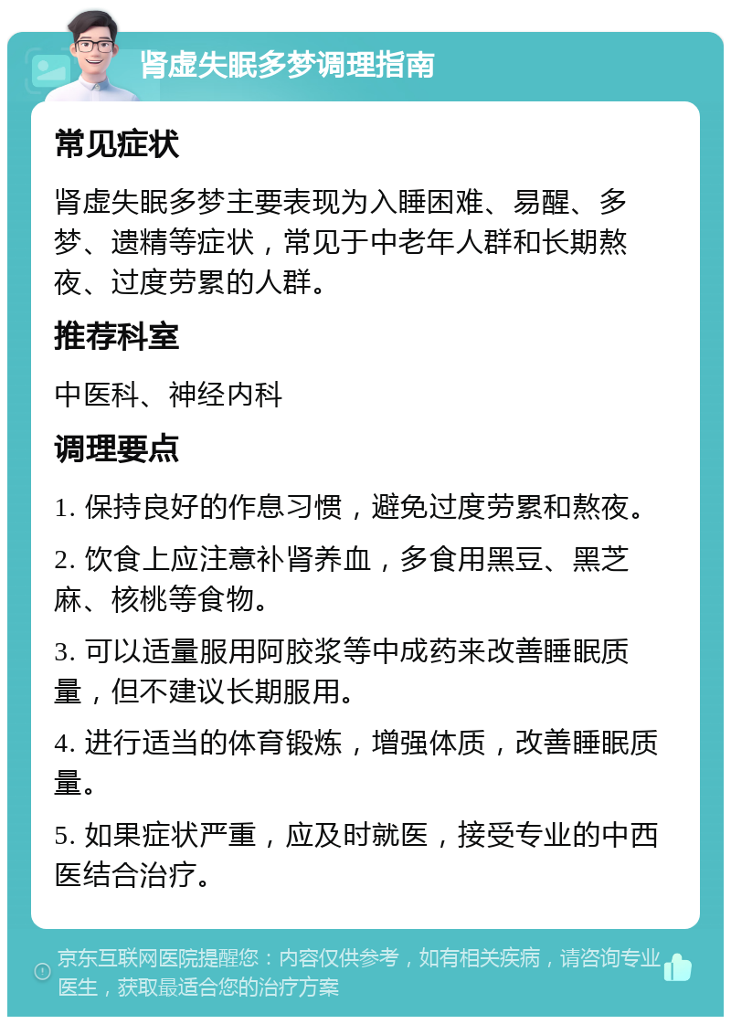 肾虚失眠多梦调理指南 常见症状 肾虚失眠多梦主要表现为入睡困难、易醒、多梦、遗精等症状，常见于中老年人群和长期熬夜、过度劳累的人群。 推荐科室 中医科、神经内科 调理要点 1. 保持良好的作息习惯，避免过度劳累和熬夜。 2. 饮食上应注意补肾养血，多食用黑豆、黑芝麻、核桃等食物。 3. 可以适量服用阿胶浆等中成药来改善睡眠质量，但不建议长期服用。 4. 进行适当的体育锻炼，增强体质，改善睡眠质量。 5. 如果症状严重，应及时就医，接受专业的中西医结合治疗。