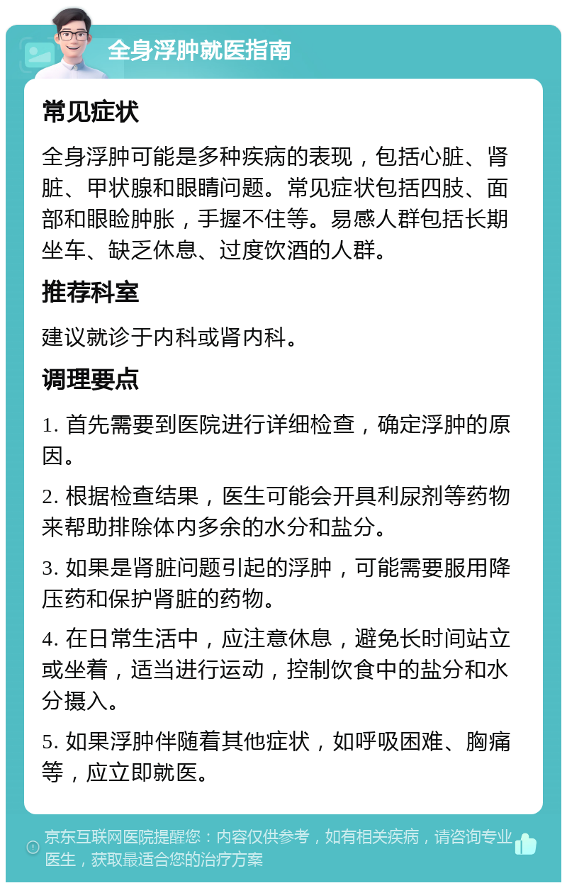 全身浮肿就医指南 常见症状 全身浮肿可能是多种疾病的表现，包括心脏、肾脏、甲状腺和眼睛问题。常见症状包括四肢、面部和眼睑肿胀，手握不住等。易感人群包括长期坐车、缺乏休息、过度饮酒的人群。 推荐科室 建议就诊于内科或肾内科。 调理要点 1. 首先需要到医院进行详细检查，确定浮肿的原因。 2. 根据检查结果，医生可能会开具利尿剂等药物来帮助排除体内多余的水分和盐分。 3. 如果是肾脏问题引起的浮肿，可能需要服用降压药和保护肾脏的药物。 4. 在日常生活中，应注意休息，避免长时间站立或坐着，适当进行运动，控制饮食中的盐分和水分摄入。 5. 如果浮肿伴随着其他症状，如呼吸困难、胸痛等，应立即就医。