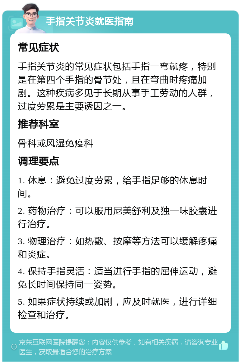 手指关节炎就医指南 常见症状 手指关节炎的常见症状包括手指一弯就疼，特别是在第四个手指的骨节处，且在弯曲时疼痛加剧。这种疾病多见于长期从事手工劳动的人群，过度劳累是主要诱因之一。 推荐科室 骨科或风湿免疫科 调理要点 1. 休息：避免过度劳累，给手指足够的休息时间。 2. 药物治疗：可以服用尼美舒利及独一味胶囊进行治疗。 3. 物理治疗：如热敷、按摩等方法可以缓解疼痛和炎症。 4. 保持手指灵活：适当进行手指的屈伸运动，避免长时间保持同一姿势。 5. 如果症状持续或加剧，应及时就医，进行详细检查和治疗。