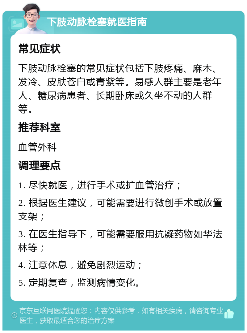 下肢动脉栓塞就医指南 常见症状 下肢动脉栓塞的常见症状包括下肢疼痛、麻木、发冷、皮肤苍白或青紫等。易感人群主要是老年人、糖尿病患者、长期卧床或久坐不动的人群等。 推荐科室 血管外科 调理要点 1. 尽快就医，进行手术或扩血管治疗； 2. 根据医生建议，可能需要进行微创手术或放置支架； 3. 在医生指导下，可能需要服用抗凝药物如华法林等； 4. 注意休息，避免剧烈运动； 5. 定期复查，监测病情变化。