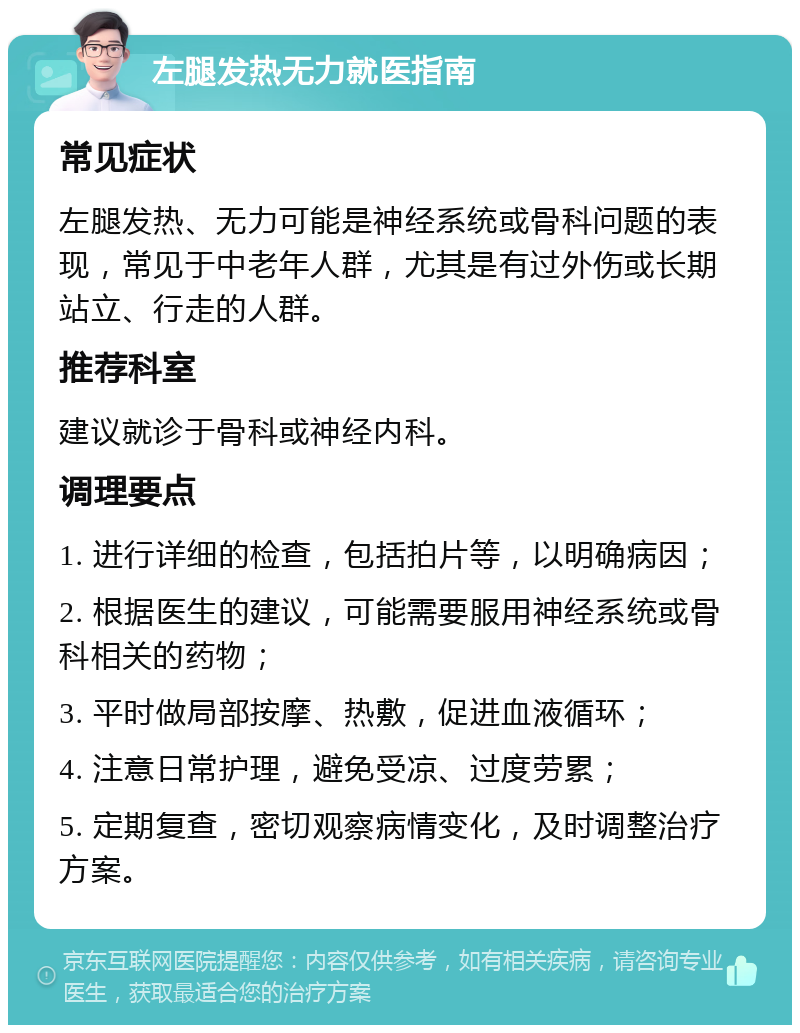 左腿发热无力就医指南 常见症状 左腿发热、无力可能是神经系统或骨科问题的表现，常见于中老年人群，尤其是有过外伤或长期站立、行走的人群。 推荐科室 建议就诊于骨科或神经内科。 调理要点 1. 进行详细的检查，包括拍片等，以明确病因； 2. 根据医生的建议，可能需要服用神经系统或骨科相关的药物； 3. 平时做局部按摩、热敷，促进血液循环； 4. 注意日常护理，避免受凉、过度劳累； 5. 定期复查，密切观察病情变化，及时调整治疗方案。