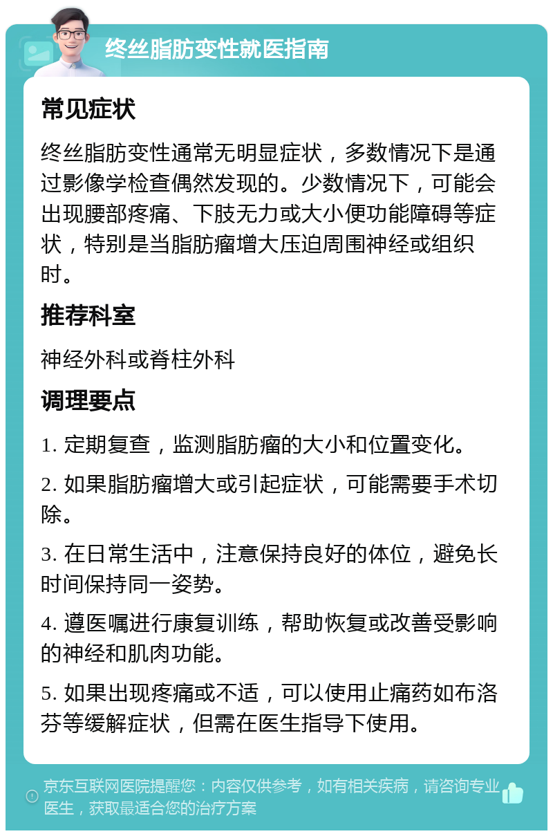 终丝脂肪变性就医指南 常见症状 终丝脂肪变性通常无明显症状，多数情况下是通过影像学检查偶然发现的。少数情况下，可能会出现腰部疼痛、下肢无力或大小便功能障碍等症状，特别是当脂肪瘤增大压迫周围神经或组织时。 推荐科室 神经外科或脊柱外科 调理要点 1. 定期复查，监测脂肪瘤的大小和位置变化。 2. 如果脂肪瘤增大或引起症状，可能需要手术切除。 3. 在日常生活中，注意保持良好的体位，避免长时间保持同一姿势。 4. 遵医嘱进行康复训练，帮助恢复或改善受影响的神经和肌肉功能。 5. 如果出现疼痛或不适，可以使用止痛药如布洛芬等缓解症状，但需在医生指导下使用。