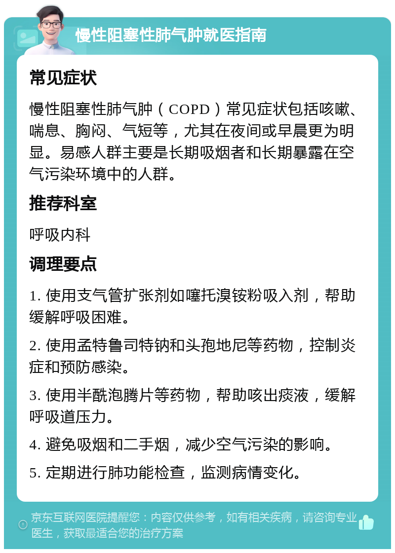 慢性阻塞性肺气肿就医指南 常见症状 慢性阻塞性肺气肿（COPD）常见症状包括咳嗽、喘息、胸闷、气短等，尤其在夜间或早晨更为明显。易感人群主要是长期吸烟者和长期暴露在空气污染环境中的人群。 推荐科室 呼吸内科 调理要点 1. 使用支气管扩张剂如噻托溴铵粉吸入剂，帮助缓解呼吸困难。 2. 使用孟特鲁司特钠和头孢地尼等药物，控制炎症和预防感染。 3. 使用半酰泡腾片等药物，帮助咳出痰液，缓解呼吸道压力。 4. 避免吸烟和二手烟，减少空气污染的影响。 5. 定期进行肺功能检查，监测病情变化。