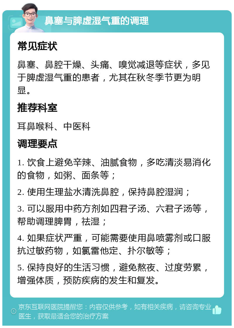 鼻塞与脾虚湿气重的调理 常见症状 鼻塞、鼻腔干燥、头痛、嗅觉减退等症状，多见于脾虚湿气重的患者，尤其在秋冬季节更为明显。 推荐科室 耳鼻喉科、中医科 调理要点 1. 饮食上避免辛辣、油腻食物，多吃清淡易消化的食物，如粥、面条等； 2. 使用生理盐水清洗鼻腔，保持鼻腔湿润； 3. 可以服用中药方剂如四君子汤、六君子汤等，帮助调理脾胃，祛湿； 4. 如果症状严重，可能需要使用鼻喷雾剂或口服抗过敏药物，如氯雷他定、扑尔敏等； 5. 保持良好的生活习惯，避免熬夜、过度劳累，增强体质，预防疾病的发生和复发。