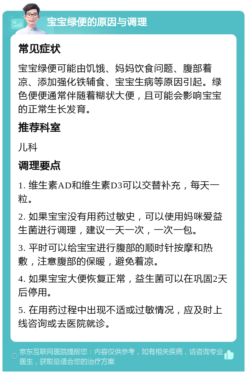 宝宝绿便的原因与调理 常见症状 宝宝绿便可能由饥饿、妈妈饮食问题、腹部着凉、添加强化铁辅食、宝宝生病等原因引起。绿色便便通常伴随着糊状大便，且可能会影响宝宝的正常生长发育。 推荐科室 儿科 调理要点 1. 维生素AD和维生素D3可以交替补充，每天一粒。 2. 如果宝宝没有用药过敏史，可以使用妈咪爱益生菌进行调理，建议一天一次，一次一包。 3. 平时可以给宝宝进行腹部的顺时针按摩和热敷，注意腹部的保暖，避免着凉。 4. 如果宝宝大便恢复正常，益生菌可以在巩固2天后停用。 5. 在用药过程中出现不适或过敏情况，应及时上线咨询或去医院就诊。