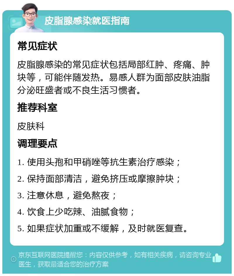 皮脂腺感染就医指南 常见症状 皮脂腺感染的常见症状包括局部红肿、疼痛、肿块等，可能伴随发热。易感人群为面部皮肤油脂分泌旺盛者或不良生活习惯者。 推荐科室 皮肤科 调理要点 1. 使用头孢和甲硝唑等抗生素治疗感染； 2. 保持面部清洁，避免挤压或摩擦肿块； 3. 注意休息，避免熬夜； 4. 饮食上少吃辣、油腻食物； 5. 如果症状加重或不缓解，及时就医复查。