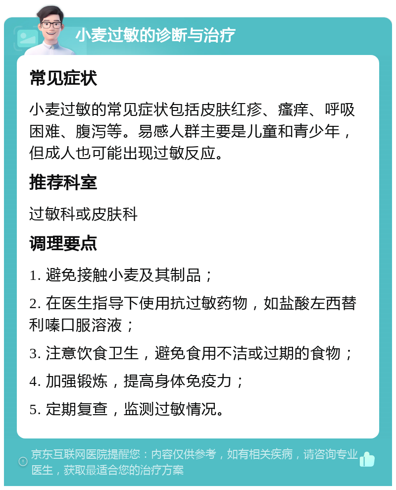 小麦过敏的诊断与治疗 常见症状 小麦过敏的常见症状包括皮肤红疹、瘙痒、呼吸困难、腹泻等。易感人群主要是儿童和青少年，但成人也可能出现过敏反应。 推荐科室 过敏科或皮肤科 调理要点 1. 避免接触小麦及其制品； 2. 在医生指导下使用抗过敏药物，如盐酸左西替利嗪口服溶液； 3. 注意饮食卫生，避免食用不洁或过期的食物； 4. 加强锻炼，提高身体免疫力； 5. 定期复查，监测过敏情况。