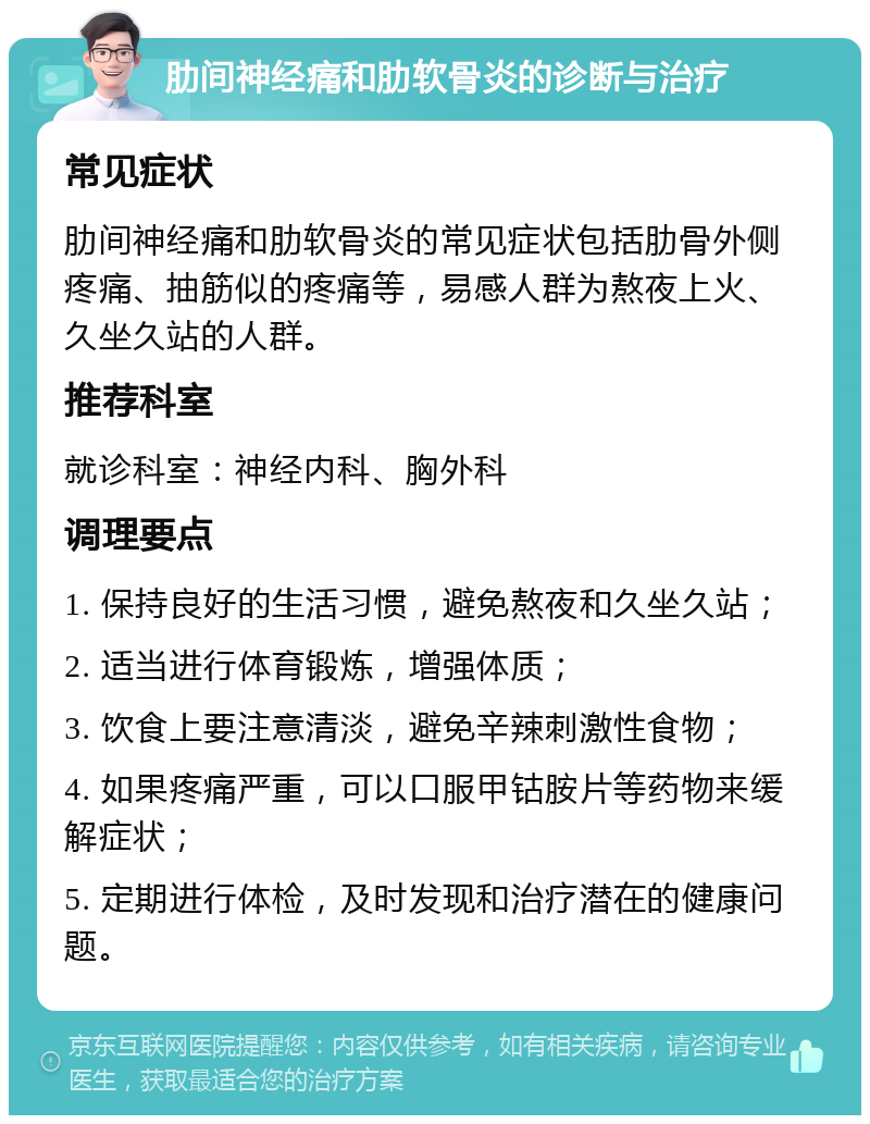 肋间神经痛和肋软骨炎的诊断与治疗 常见症状 肋间神经痛和肋软骨炎的常见症状包括肋骨外侧疼痛、抽筋似的疼痛等，易感人群为熬夜上火、久坐久站的人群。 推荐科室 就诊科室：神经内科、胸外科 调理要点 1. 保持良好的生活习惯，避免熬夜和久坐久站； 2. 适当进行体育锻炼，增强体质； 3. 饮食上要注意清淡，避免辛辣刺激性食物； 4. 如果疼痛严重，可以口服甲钴胺片等药物来缓解症状； 5. 定期进行体检，及时发现和治疗潜在的健康问题。