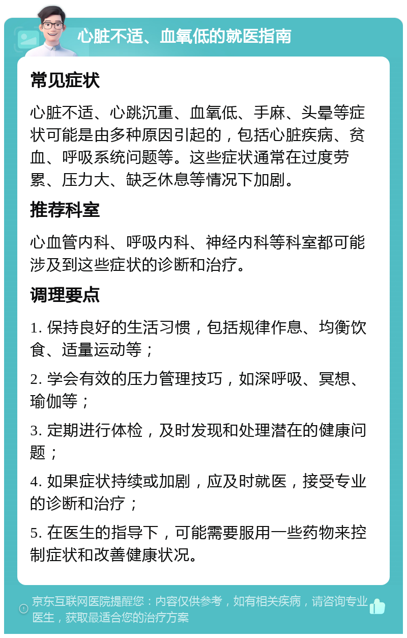 心脏不适、血氧低的就医指南 常见症状 心脏不适、心跳沉重、血氧低、手麻、头晕等症状可能是由多种原因引起的，包括心脏疾病、贫血、呼吸系统问题等。这些症状通常在过度劳累、压力大、缺乏休息等情况下加剧。 推荐科室 心血管内科、呼吸内科、神经内科等科室都可能涉及到这些症状的诊断和治疗。 调理要点 1. 保持良好的生活习惯，包括规律作息、均衡饮食、适量运动等； 2. 学会有效的压力管理技巧，如深呼吸、冥想、瑜伽等； 3. 定期进行体检，及时发现和处理潜在的健康问题； 4. 如果症状持续或加剧，应及时就医，接受专业的诊断和治疗； 5. 在医生的指导下，可能需要服用一些药物来控制症状和改善健康状况。