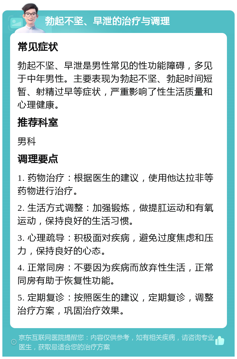 勃起不坚、早泄的治疗与调理 常见症状 勃起不坚、早泄是男性常见的性功能障碍，多见于中年男性。主要表现为勃起不坚、勃起时间短暂、射精过早等症状，严重影响了性生活质量和心理健康。 推荐科室 男科 调理要点 1. 药物治疗：根据医生的建议，使用他达拉非等药物进行治疗。 2. 生活方式调整：加强锻炼，做提肛运动和有氧运动，保持良好的生活习惯。 3. 心理疏导：积极面对疾病，避免过度焦虑和压力，保持良好的心态。 4. 正常同房：不要因为疾病而放弃性生活，正常同房有助于恢复性功能。 5. 定期复诊：按照医生的建议，定期复诊，调整治疗方案，巩固治疗效果。