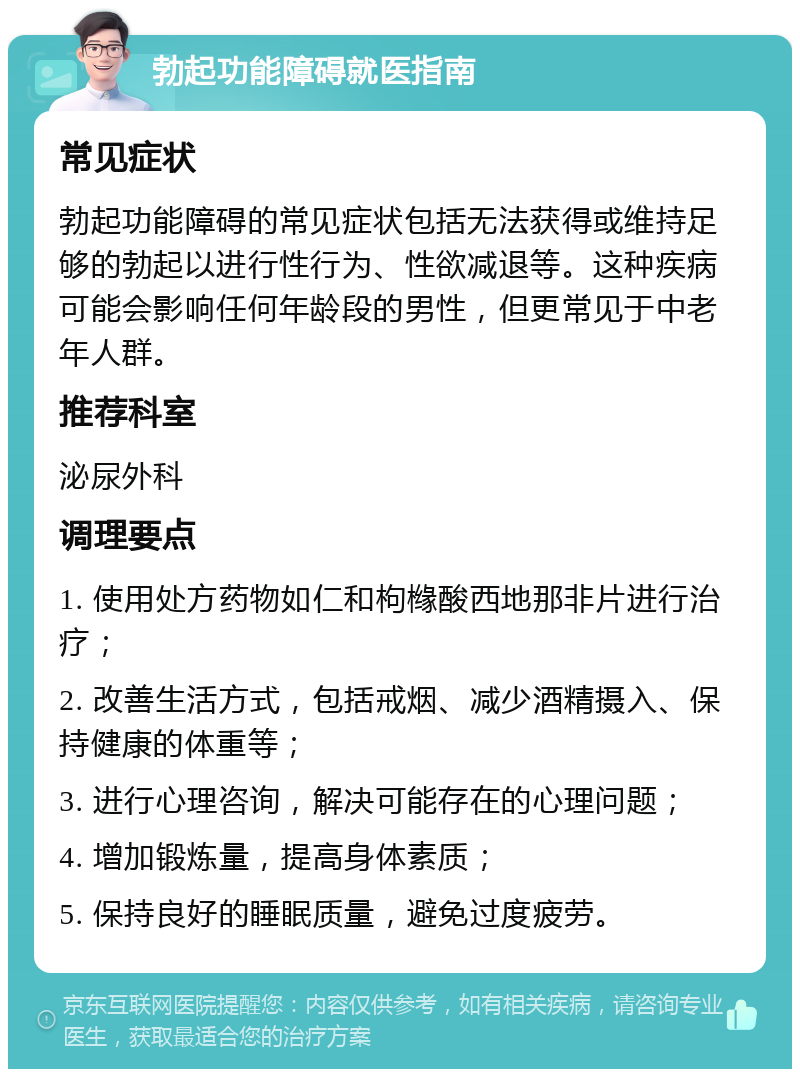 勃起功能障碍就医指南 常见症状 勃起功能障碍的常见症状包括无法获得或维持足够的勃起以进行性行为、性欲减退等。这种疾病可能会影响任何年龄段的男性，但更常见于中老年人群。 推荐科室 泌尿外科 调理要点 1. 使用处方药物如仁和枸橼酸西地那非片进行治疗； 2. 改善生活方式，包括戒烟、减少酒精摄入、保持健康的体重等； 3. 进行心理咨询，解决可能存在的心理问题； 4. 增加锻炼量，提高身体素质； 5. 保持良好的睡眠质量，避免过度疲劳。