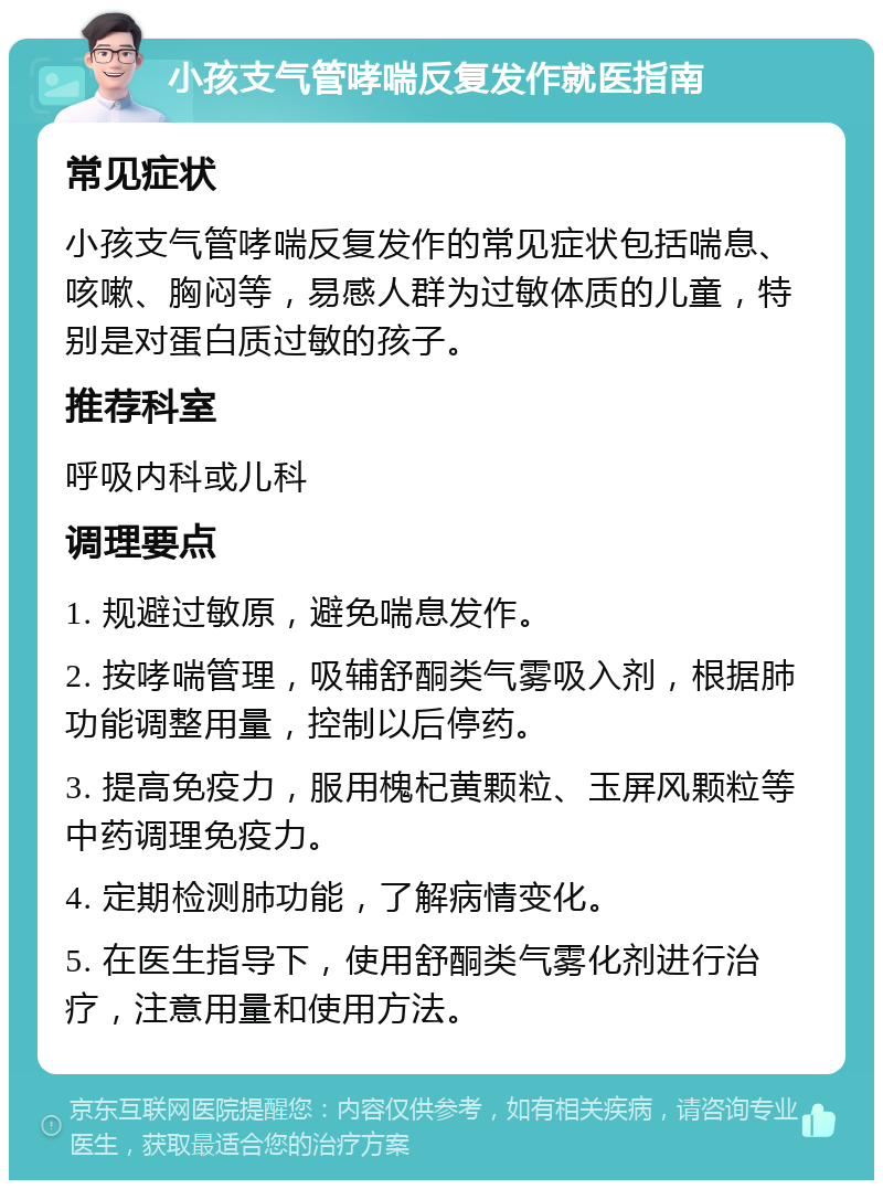 小孩支气管哮喘反复发作就医指南 常见症状 小孩支气管哮喘反复发作的常见症状包括喘息、咳嗽、胸闷等，易感人群为过敏体质的儿童，特别是对蛋白质过敏的孩子。 推荐科室 呼吸内科或儿科 调理要点 1. 规避过敏原，避免喘息发作。 2. 按哮喘管理，吸辅舒酮类气雾吸入剂，根据肺功能调整用量，控制以后停药。 3. 提高免疫力，服用槐杞黄颗粒、玉屏风颗粒等中药调理免疫力。 4. 定期检测肺功能，了解病情变化。 5. 在医生指导下，使用舒酮类气雾化剂进行治疗，注意用量和使用方法。