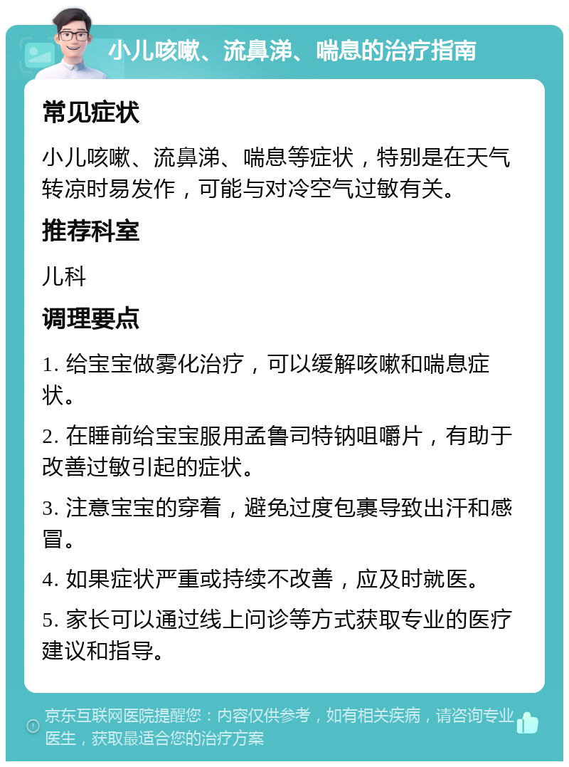 小儿咳嗽、流鼻涕、喘息的治疗指南 常见症状 小儿咳嗽、流鼻涕、喘息等症状，特别是在天气转凉时易发作，可能与对冷空气过敏有关。 推荐科室 儿科 调理要点 1. 给宝宝做雾化治疗，可以缓解咳嗽和喘息症状。 2. 在睡前给宝宝服用孟鲁司特钠咀嚼片，有助于改善过敏引起的症状。 3. 注意宝宝的穿着，避免过度包裹导致出汗和感冒。 4. 如果症状严重或持续不改善，应及时就医。 5. 家长可以通过线上问诊等方式获取专业的医疗建议和指导。