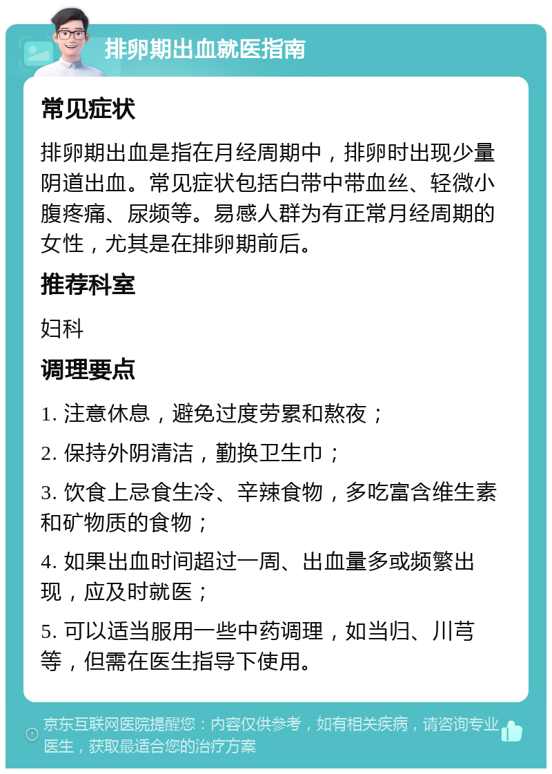 排卵期出血就医指南 常见症状 排卵期出血是指在月经周期中，排卵时出现少量阴道出血。常见症状包括白带中带血丝、轻微小腹疼痛、尿频等。易感人群为有正常月经周期的女性，尤其是在排卵期前后。 推荐科室 妇科 调理要点 1. 注意休息，避免过度劳累和熬夜； 2. 保持外阴清洁，勤换卫生巾； 3. 饮食上忌食生冷、辛辣食物，多吃富含维生素和矿物质的食物； 4. 如果出血时间超过一周、出血量多或频繁出现，应及时就医； 5. 可以适当服用一些中药调理，如当归、川芎等，但需在医生指导下使用。