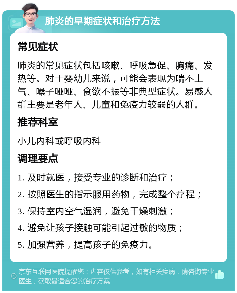 肺炎的早期症状和治疗方法 常见症状 肺炎的常见症状包括咳嗽、呼吸急促、胸痛、发热等。对于婴幼儿来说，可能会表现为喘不上气、嗓子哑哑、食欲不振等非典型症状。易感人群主要是老年人、儿童和免疫力较弱的人群。 推荐科室 小儿内科或呼吸内科 调理要点 1. 及时就医，接受专业的诊断和治疗； 2. 按照医生的指示服用药物，完成整个疗程； 3. 保持室内空气湿润，避免干燥刺激； 4. 避免让孩子接触可能引起过敏的物质； 5. 加强营养，提高孩子的免疫力。