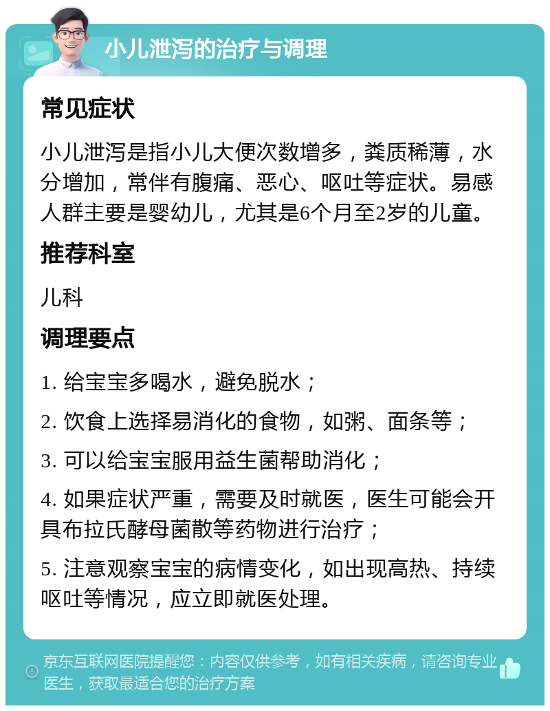 小儿泄泻的治疗与调理 常见症状 小儿泄泻是指小儿大便次数增多，粪质稀薄，水分增加，常伴有腹痛、恶心、呕吐等症状。易感人群主要是婴幼儿，尤其是6个月至2岁的儿童。 推荐科室 儿科 调理要点 1. 给宝宝多喝水，避免脱水； 2. 饮食上选择易消化的食物，如粥、面条等； 3. 可以给宝宝服用益生菌帮助消化； 4. 如果症状严重，需要及时就医，医生可能会开具布拉氏酵母菌散等药物进行治疗； 5. 注意观察宝宝的病情变化，如出现高热、持续呕吐等情况，应立即就医处理。