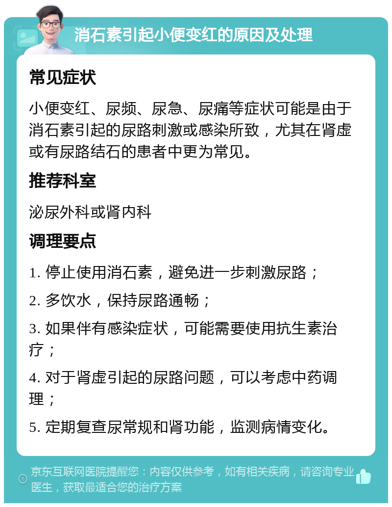 消石素引起小便变红的原因及处理 常见症状 小便变红、尿频、尿急、尿痛等症状可能是由于消石素引起的尿路刺激或感染所致，尤其在肾虚或有尿路结石的患者中更为常见。 推荐科室 泌尿外科或肾内科 调理要点 1. 停止使用消石素，避免进一步刺激尿路； 2. 多饮水，保持尿路通畅； 3. 如果伴有感染症状，可能需要使用抗生素治疗； 4. 对于肾虚引起的尿路问题，可以考虑中药调理； 5. 定期复查尿常规和肾功能，监测病情变化。